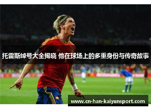 托雷斯绰号大全揭晓 他在球场上的多重身份与传奇故事