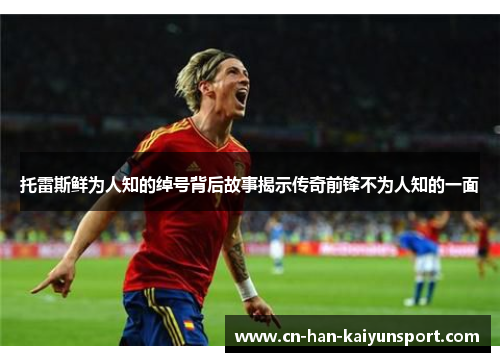 托雷斯鲜为人知的绰号背后故事揭示传奇前锋不为人知的一面 托雷斯鲜为人知的绰号背后故事揭示传奇前锋不为人知的一面