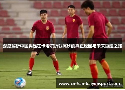 深度解析中国男足在卡塔尔折戟沉沙的真正原因与未来重建之路 深度解析中国男足在卡塔尔折戟沉沙的真正原因与未来重建之路