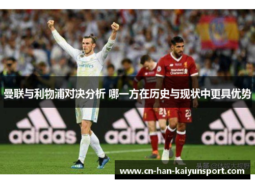 曼联与利物浦对决分析 哪一方在历史与现状中更具优势