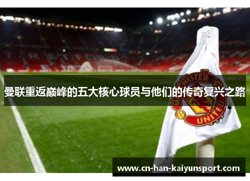 曼联重返巅峰的五大核心球员与他们的传奇复兴之路