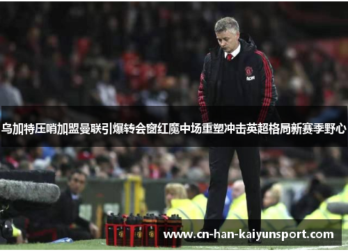 乌加特压哨加盟曼联引爆转会窗红魔中场重塑冲击英超格局新赛季野心